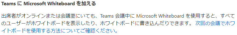 Teams に Microsoft Whiteboard を カ 0 え る  出 席 者 が オ ン ラ イ ン ま た は 会 哢 に い て も 、 Teams 会 聳中 に MicrosoftWhiteboard を 使 用 す る と 、 す べ て  の ユ - ザ - が ホ ワ イ ト ボ - ド を 表 示 し た り 、 ホ ワ イ ト ボ - ド に 曽 き 込 ん た り で き ま す 。 次 回 の 会 議 で ホ ワ  イ ト ボ - ド を 使 用 す る 方 法 に つ い て ご 確 認 く た さ い 。 