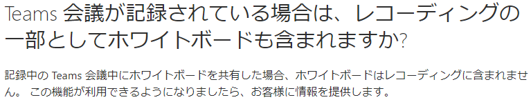 会 議 が 記 録 さ れ て い る 場 合 は 、 レ コ - デ ィ ン ク の  Teams  - 部 と し て ホ ワ イ ト ホ - ド も 含 ま れ ま す か ?  記 録 中 の Teams 会 中 に ホ ワ イ ト ボ ー ド を 共 有 し た 場 合 、 ホ ワ イ ト ボ ー ド は レ コ ー デ ィ ン グ に 含 ま れ ま せ  ん 。 こ の 機 能 が 利 用 で き る よ う に な り ま し た ら 、 お 客 様 に 情 報 を 提 供 し ま す 。 