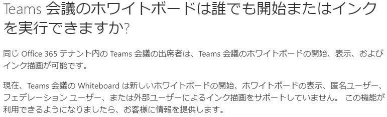 Teams 会 議 の ホ ワ イ ト ホ - ド は 誰 て も 開 始 ま た は イ ン ク  を 実 行 て き ま す か フ  同 し Off に e355 テ ナ ン ト 内 の Teams 会 蟻 の 出 席 者 は 、 Teams 会 議 の ホ ワ イ ト ボ - ド の 開 始 、 表 テ お よ び  イ ン ク 描 画 が 可 能 で す 。  現 在 、 Teams 会 の Whiteboard は 新 し い ホ ワ イ ト ホ - ド の 開 始 、 ホ ワ イ ト ホ - ド の 表 〒 匿 名 ユ - ザ  フ ェ デ レ - シ ョ ン ユ - ザ - ま た は 外 部 ユ - ザ - に よ る イ ン ク 描 画 を サ ホ - ト し て い ま せ ん 。 こ の 機 能 が  利 用 で き る よ う に な り ま し た ら 、 お 客 様 に 情 報 を 提 供 し ま す 。 