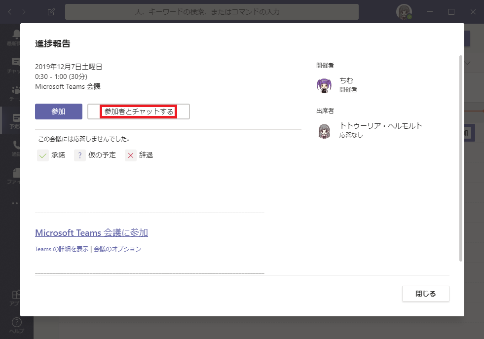 こ : の 検 索 、  ま た は コ マ ) ト の 入  進 捗 報 告  2019 年 12 月 7 日 土 曜 日  030 - 1 : 00 に 0 分 )  Microsoft Teams ム 議  土 第 者  参 加 者 こ チ ッ ト す る  ト ト ウ - リ ア ・ ヘ ル モ ル ト  応 答 な し  こ の 会 韈 に は 応 答 し ま せ ん て し た 。  Mi ( rosoftTeams = 会 当 義 に 参 加  Teams の 詳 細 を 表 示 ー 会 韈 の オ プ シ ョ ン  閉 し る 