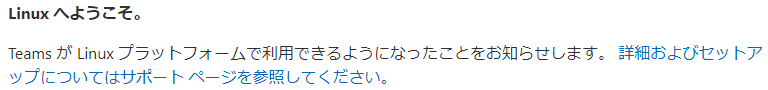 Linux へ よ う こ そ 。  Teams が Linux プ ラ ッ ト フ ォ - ム で 利 用 で き る よ う に な っ た こ と を お 知 ら せ し ま す 。 詳 細 お よ び セ ッ ト ア  ッ プ に つ い て は サ ホ - ト ペ - ジ を 参 照 し て く だ さ い 。 