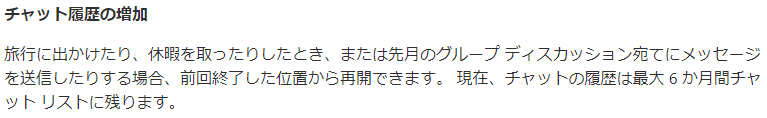 チ ャ ッ ト 歴 の 増 加  旅 行 に 出 か け た り 、 休 暇 を 取 っ た り し た と き 、 ま た は 先 月 の グ ル - プ デ ィ ス カ ッ シ ョ ン 宛 て に メ ッ セ - シ  を 送 信 し た り す る 場 合 、 前 回 終 了 し た 位 置 か ら 再 開 で き ま す 。 現 在 、 チ ャ ッ ト の 屐 歴 は 最 大 6 か 月 間 チ ャ  ッ ト リ ス ト に 残 り ま す 。 