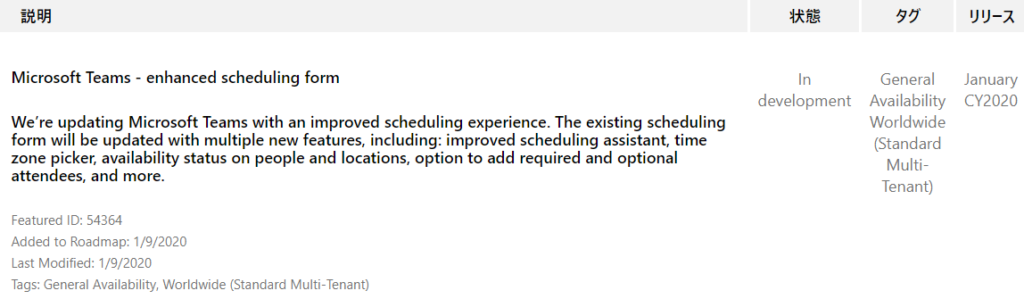 IJIJ-Ä  January  CY2020  Microsoft Teams - enhanced scheduling form  We're updating Microsoft Teams with an improved scheduling experience. The existing scheduling  form will be updated with multiple new features, including: improved scheduling assistant, time  zone picker, availability status on people and locations, option to add required and optional  attendees, and more.  Featured ID: 54364  Added to Roadmap: 1/9/2020  Last Modified: 1/9/2020  Tags: General Availability, Worldwide (Standard Multi-Tenant)  In  development  55  General  Availability  Worldwide  (Standard  Multi-  Tenant) 