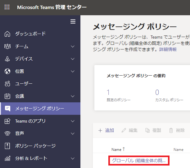 メ ッ セ - ジ ン グ ホ リ シ -  メ ッ セ - ジ ン ク ホ リ シ - は 、 Te 引 115 て ユ - ザ - が  ま す 。 ク ロ - バ ル ( 組 織 全 体 の 既 定 ) ホ リ シ - を  ジ ン ク ホ リ シ - を 作 成 で き ま す 。 詳 細 情 報  メ ッ セ ー シ ン ク ホ リ シ - の 要 約  △  凹  MicrosoftTeams 管 理 セ ン タ -  タ ッ シ ュ ホ - ド  デ バ イ ス  位 者  ュ - ザ -  会 議  メ ッ セ - ジ ン ク ホ リ シ -  Teams の ア プ リ  日 尸 議  ホ リ シ - バ ッ ケ - ジ  分 析 レ ホ - ト  既 定 の ホ リ シ -  0  カ ス タ ム ホ リ シ -  十 追 加  編 第  複 製  而 削 除  ↑  ク コ - バ ル ( 組 織 全 体 の 既 .. 