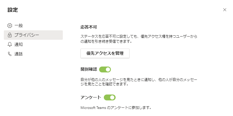 設 定  咼 プ ラ イ バ シ  ス テ - タ ス を 応 答 不 可 に 設 定 し て も 、 先 ア ク セ ス 権 を 持 つ ユ - ザ - か ら  の 知 を 引 き 続 き 受 信 て き ま す 。  阜 通 知  俍 先 ア ク セ ス を 管 理  も 通 話  開 到 確  自 分 が 他 の 人 の メ ッ セ - シ を 見 た と き に 知 し 、 他 の 人 が 自 分 の メ ッ セ -  シ を 見 た こ と を 確 認 て き ま す :  ア ン ケ ー ト : )  Microsoft Teams の ア ン ケ - ト に 参 加 し ま す 。  X 