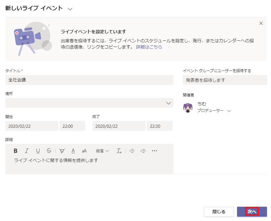 新 し い ラ イ プ イ へ ン ト 、 /  ラ イ プ イ へ ン ト を 設 定 し て い ま す  出 席 者 を 招 待 す る に は 、 ラ イ プ イ へ ン ト の ス ケ シ ュ - ル を 設 定 し 、 発 行 、 ま た は カ レ ン タ  待 の 送 信 後 、 リ ン ク を コ ヒ - し ま す 。 詳 細 は こ ち ら  X  へ の 招  タ イ ト ル 、  全 社 会 議  2020 / 02 / 22  イ へ ン ト ク ル - プ に ユ - ザ - を 招 待 す る  発 表 者 を 招 待 し ま す  プ ロ テ ュ  22 : 00  終 了  2020 / 02 / 22  2230  A 段 落 、 ノ  ラ イ プ イ へ ン ト に 関 す る 情 報 を 提 供 し ま す  - を ナ -  閉 し る 