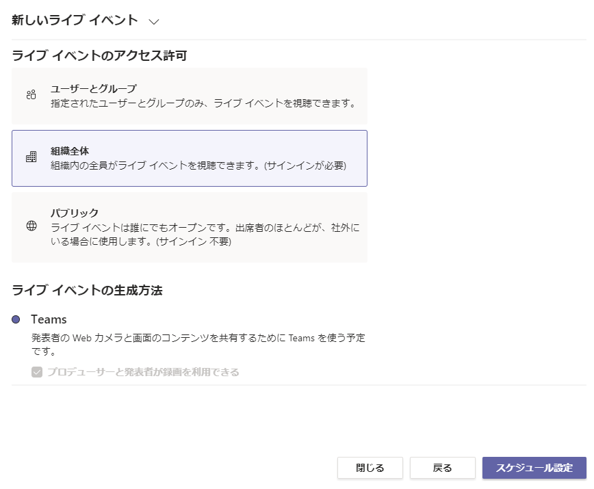 新 し い ラ イ プ イ へ ン ト 、 /  ラ イ プ イ へ ン ト の ア ク セ ス 許 可  ュ - ザ ー と ク ル - プ  指 定 さ れ た - ザ - と ク ル - プ の み 、 ラ イ プ イ へ ン ト を 視 聽 て き ま す 。  組 を 内 の 全 員 が ラ イ プ イ へ ン ト を 視 聽 て き ま す 。 サ イ ン イ ン が 必 )  バ ブ リ ッ ク  ラ イ プ イ へ ン ト は 誰 に て も オ - プ ン て す 。 土 席 者 の ほ と ん と が 、 社 外 に  い る 合 に 使 用 し ま す 。 ( サ イ ン イ ン 不 )  ラ イ プ イ へ ン ト の 生 成 方 法  ・ Teams  発 表 者 の Web カ メ ラ と 画 面 の コ ン テ ン ツ を 共 有 す る た め に Teams を 使 う 予 定  て す 。  ・ プ ロ デ ュ - サ - と 発 表 省 が 録 画 を 利 用 で き る  閉 し る  戻 る  ス ケ ジ ュ -- ル 設 定 