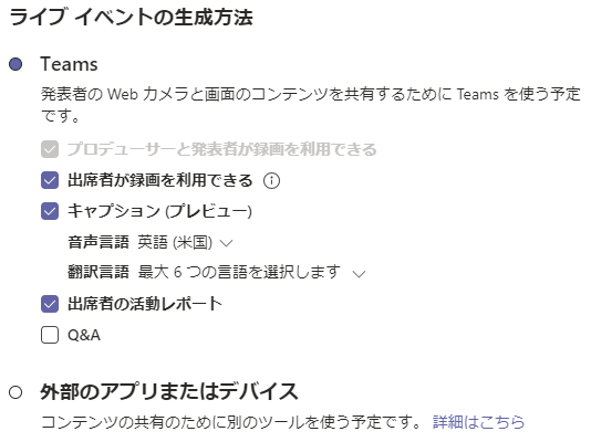 ラ イ プ イ へ ン ト の 生 成 方 法  Teams  発 表 者 の Web カ メ ラ と 画 面 の コ ン テ ン ツ を 共 有 す る た め に Teams を 使 う 予 定  0  て す 。  ・ プ ロ デ ュ - サ - と 発 表 省 が 録 画 を 利 用 で き る  ・ 出 席 省 か 録 画 を 利 用 で き る ①  ・ キ マ プ シ ョ ン プ レ ヒ ュ -  音 声 言 語 英 語 味 国 ) 、 ノ  翻 訳 言 語 呈 大 6 つ の ま 語 を 選 択 し ま す  ・ 出 席 省 の 活 動 レ ホ ー ト  ロ Q&A  外 部 の ア プ リ ま た は デ バ イ ス  コ ン テ ン ツ 0 ) 共 有 の た め に 別 の ツ - ル を 使 う 予 定 て す 。  詳 細 は こ ち ら 