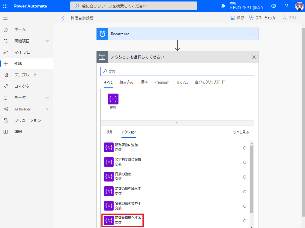 ト ト リ の ア ト リ エ ( 既 定 ) 0  刄 役 に 立 つ リ ソ - ス を 検 索 し て く た さ い  PowerAutomate  日 保 存 フ ロ ー チ ェ ッ カ -  ム テ ス ト  ←  株 価 自 動 投 稿  侖  ホ - ム  0  Recurrence  コ  実 施 項 目  マ イ フ ロ -  ア ク シ ョ ン を 選 択 し て く だ さ い  X  作 成  刄 変 数  テ ン プ レ - ト  自 分 の ク リ ッ フ ポ - ド  す べ て 組 み 込 み  カ ス タ ム  premium  00  コ ネ ク タ  い }  Builder  ソ リ ュ - シ ョ ン  重  詳 細  ト リ ガ - ア ク シ ョ ン  も っ と 見 る  配 列 変 数 に 追 加  文 字 列 変 数 に 追 加  変 数 の 設 定  変 数 の を 減 ら す  変 数 の を 増 や す  変 数 を 初 期 化 す る 