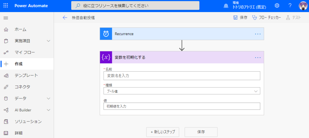 ← 
ト ト リ の ア ト リ エ ( 既 定 ) 0 
日 保 存 フ ロ ー チ ェ ッ カ - 
侖 
コ 
00 
重 
PowerAutomate 
ホ - ム 
実 施 項 目 
マ イ フ ロ - 
作 成 
テ ン プ レ - ト 
コ ネ ク タ 
Builder 
ソ リ ュ - シ ョ ン 
詳 細 
月 役 に 立 つ リ ソ - ス を 索 し て く た さ い 
株 価 自 動 投 稿 
0 
Recurrence 
い } 
変 数 を 初 期 化 す る 
名 前 
変 数 名 を 入 力 
プ - ル 値 
初 第 値 を 入 力 
+ 新 し い ス テ ッ フ 
ム テ ス ト 
保 存 