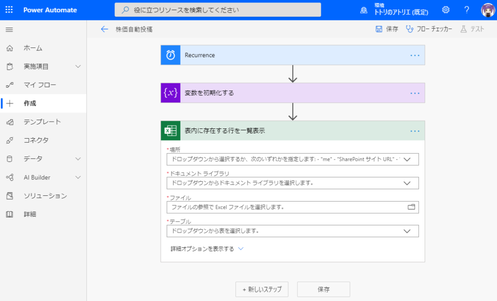 刄 役 に 立 つ リ ソ - ス を 検 索 し て く た さ い 
侖 
コ 
ー 十 
重 
PowerAutomate 
ホ - ム 
実 施 項 目 
マ イ フ ロ - 
作 成 
テ ン プ レ - ト 
Builder 
ソ リ ュ - シ ョ ン 
詳 細 
← 
株 価 自 動 投 稿 
0 
い } 
Recurrence 
変 数 を 彅 第 化 す る 
表 内 に 存 在 す る 行 を - 表 テ 
ト ト リ の ア ト リ エ ( 既 定 ) 0 
日 保 存 「 む フ ロ ー チ ェ ッ カ 
- "SharePoint サ イ ト し R 
ム テ ス ト 
ト ロ ッ プ タ ウ ン か ら 選 択 す る か 、 次 の い す れ か を 指 定 し ま す : 
・ ト キ ュ メ ン ト ラ イ プ ラ リ 
ト ロ ッ プ タ ウ ン か ら ト キ ュ メ ン ト ラ イ プ ラ リ を 選 択 し ま す 。 
・ フ ァ イ ) レ 
フ ァ イ ル を を て Ex [ フ ァ イ ル を 選 択 し ま す 。 
・ テ - プ レ 
ト ロ ッ プ タ ウ ン か ら 表 を 選 択 し ま す 。 
詳 篭 オ プ シ 三 ン を 表 示 す る 、 ノ 
+ 新 し い ス テ ッ フ 
me 
保 存 