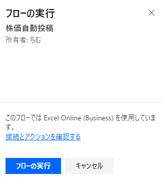 フ ロ ー の 実 行 
株 価 自 動 投 稿 
所 有 者 : ち む 
X 
こ の フ ロ で は Excel Online (Business) を 使 し て い ま 
す 。 
接 結 と ア ク シ ョ ン を 確 認 す る 
フ O ー の 実 行 
キ ャ ン セ ル 