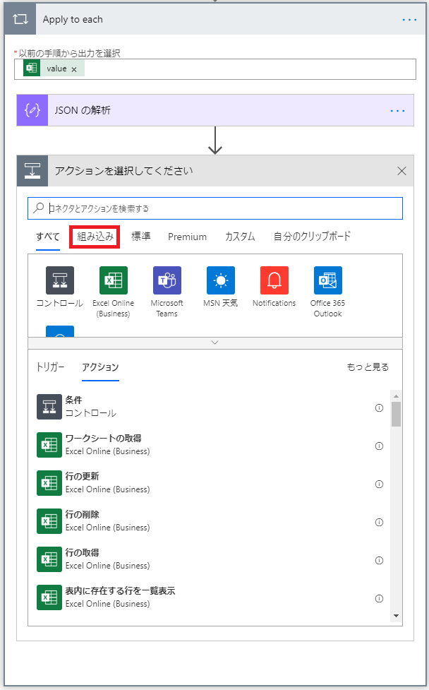 Apply to 朝 
・ 以 前 の 手 順 か ら 出 力 を 択 
value X 
ト 撝 ON の 析 
ア ク シ 三 ン を 選 択 し て く だ さ い 
X 
刄 ネ ク タ と ア ク シ ョ ン を 検 葷 す る 
自 分 の ク リ ッ フ ホ ー ド 
す べ て 組 み 込 み 擽 準 Premium カ ス タ ム 
0 
コ ン ト ロ - 丿 し EX [ き On ⅱ 「 と 
MSN 天 一 
M に 「 050 
Notifications 
[ に を 565 
に し Si 「 色 5 ) 
と m 当 
OL に 00k 
ト リ ガ - 
ア ク シ ョ ン 
も っ と 見 る 
コ ン ト ロ ー 丿 し 
ワ - ク ラ - ト の 取 得 
Excel Online (Business) 
行 の 更 新 
Excel Online (Business) 
行 の 郁 除 
Excel Online (Business) 
行 の 取 得 
Excel Online (Business) 
表 内 に 存 在 す る 行 を - 覧 表 示 
Excel Online (Business) 