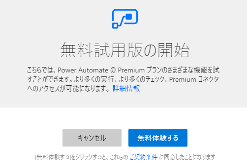 年 料 試 用 版 の 開 始  こ ち ら で は 、 power Automate の Premium フ ラ ン の さ ま ざ ま な 機 能 を 試  す こ と が で き ま す 。 よ り 多 く の 実 行 、 よ り 多 く の チ ェ ッ ク 、 Premium コ ネ ク タ  へ の ア ク セ ス が 可 能 に な り ま す 。 詳 細 情 報  キ ャ ン セ ル  無 料 体 験 す る  料 体 験 す を ク リ ッ ク す る と 、 こ れ ら の ご 契 約 条 件 に 同 意 し た こ と に な リ ま す 