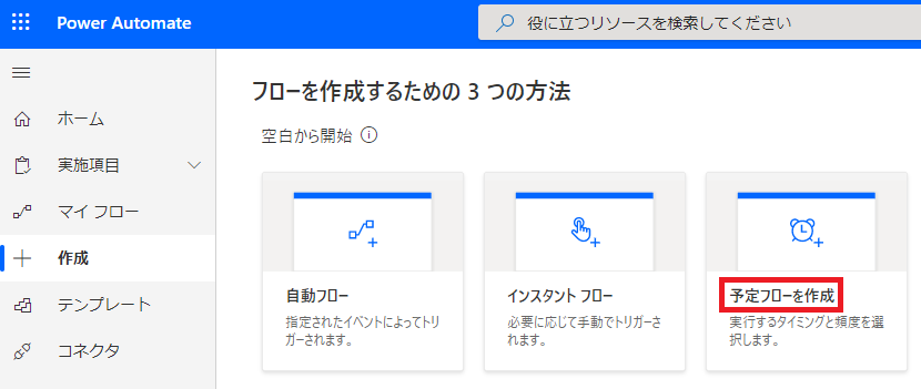 刄 役 に 立 つ リ ソ - ス を 検 索 し て く だ さ い 
フ ロ ー を 作 成 す る た め の 3 つ の 方 法 
侖 
コ 
00 
PowerAutomate 
ホ - ム 
実 施 項 白 
マ イ フ ロ - 
テ ン プ レ - ト 
コ ネ ク タ 
空 三 か ら 始 ① 
自 動 フ ロ ー 
定 さ れ た イ へ ン ト に よ っ て ト リ 
ガ - さ れ ま す 。 
イ ン ス タ ン ト フ ロ ー 
必 要 に 応 し て 手 で ト リ ガ - さ 
れ ま す 。 
予 定 フ ロ ー を 作 成 
実 行 す 0 タ イ ミ ン ク と 難 度 を 選 
択 し ま す 。 