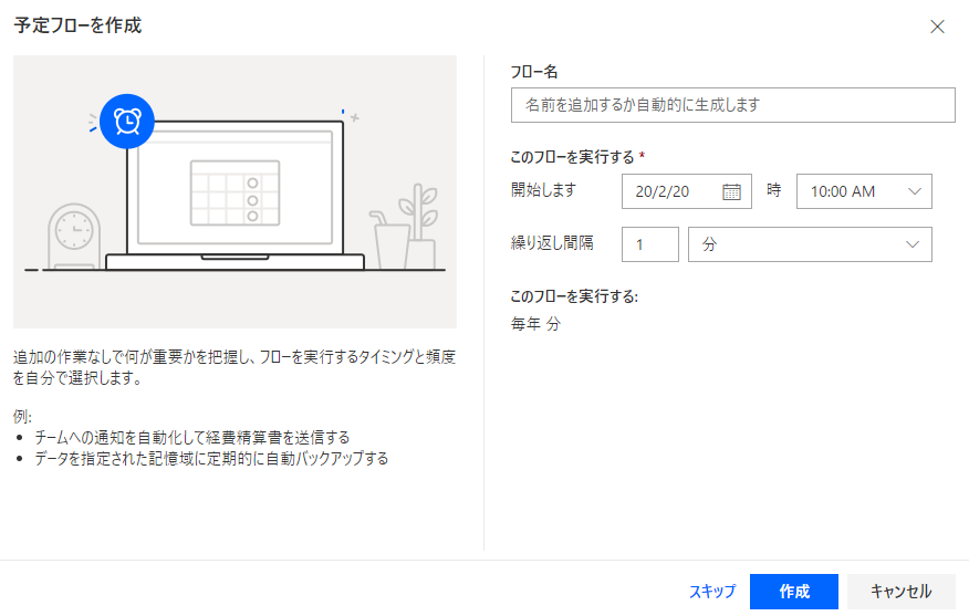 予 定 フ ロ - を 作 成 
X 
フ ロ ー 名 
名 前 を 追 加 す る か 自 動 的 に 生 成 し ま す 
こ の フ ロ ー を 実 行 す る 蓄 
0 0 0 
弩 始 し ま す 
時 
20 / 2 / 20 
10 00 AM 
繰 り 返 し 間 隔 
分 
こ の フ ロ ー を 実 行 す る : 
毎 年 分 
追 加 の 作 実 な し で 何 が 重 要 か を 把 握 し 、 フ ロ - を 実 行 す る タ イ ミ ン グ と 預 度 
を 自 分 で 選 択 し ま す 。 
・ チ - ム へ の 通 知 を 化 し て 経 精 算 き を 送 信 す る 
・ デ - タ を 指 定 さ れ た 記 愃 域 に 定 第 的 に バ ッ ク ア ッ フ す る 
ス キ ッ プ 
キ ャ ン セ ル 