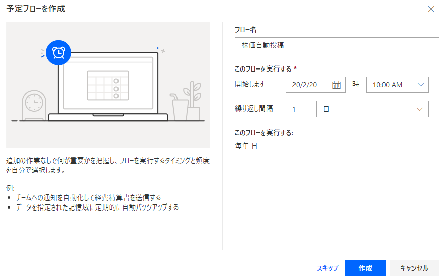 予 定 フ ロ - を 作 成 
X 
フ ロ ー 名 
株 価 自 投 稿 
こ の フ ロ ー を 実 行 す る 蓄 
0 0 0 
弩 始 し ま す 
時 
20 / 2 / 20 
10 00 AM 
繰 り 返 し 間 隔 
こ の フ ロ ー を 実 行 す る : 
毎 年 日 
追 加 の 作 第 な し で 何 が 重 要 か を 把 握 し 、 フ ロ - を 実 行 す る タ イ ミ ン グ と 預 度 
を 自 分 で 選 択 し ま す 。 
・ チ - ム へ の 通 を 化 し て 経 精 算 き を 送 信 す る 
・ デ - タ を 指 定 さ れ た 記 愃 域 に 定 第 的 に バ ッ ク ア ッ フ す る 
ス キ ッ プ 
キ ャ ン セ ル 