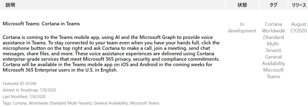 IJY-Ä  August  CY2020  Microsoft Teams: Cortana in Teams  Cortana is coming to the Teams mobile app, using Al and the Microsoft Graph to provide voice  assistance in Teams. To stay connected to your team even when you have your hands full, click the  microphone button on the top right and ask Cortana to make a call, join a meeting, send chat  messages, share files, and more. These voice assistance experiences are delivered using Cortana  enterprise-grade services that meet Microsoft 365 privacy, security and compliance commitments.  Cortana will be available in the Teams mobile app on iOS and Android in the coming weeks for  Microsoft 365 Enterprise users in the U.S. in English.  Featured ID: 65346  Added to Roadmap: 7/8/2020  Last Modified: 7/8/2020  Tags: Cortana, Worldwide (Standard Multi-Tenant), General Availability, Microsoft Teams  In  development  Cortana  Worldwide  (Standard  Multi-  Tenant)  General  Availability  Microsoft  Teams 
