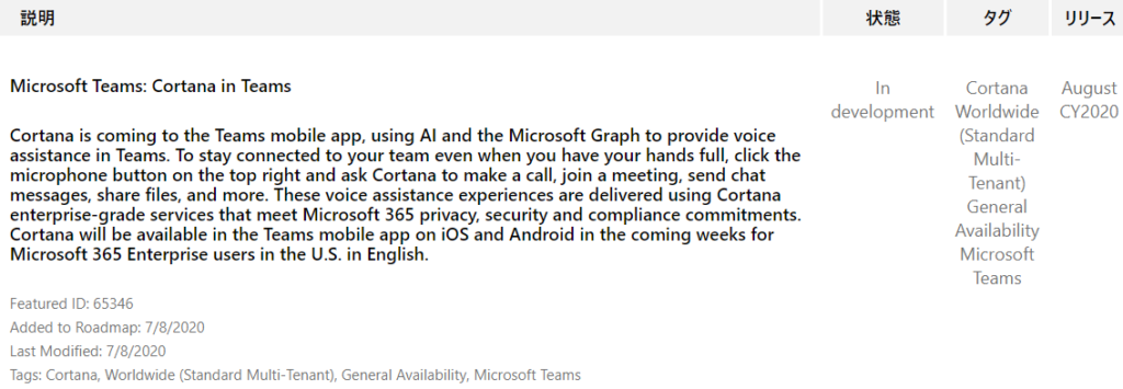 IJY-Ä 
August 
CY2020 
Microsoft Teams: Cortana in Teams 
Cortana is coming to the Teams mobile app, using Al and the Microsoft Graph to provide voice 
assistance in Teams. To stay connected to your team even when you have your hands full, click the 
microphone button on the top right and ask Cortana to make a call, join a meeting, send chat 
messages, share files, and more. These voice assistance experiences are delivered using Cortana 
enterprise-grade services that meet Microsoft 365 privacy, security and compliance commitments. 
Cortana will be available in the Teams mobile app on iOS and Android in the coming weeks for 
Microsoft 365 Enterprise users in the U.S. in English. 
Featured ID: 65346 
Added to Roadmap: 7/8/2020 
Last Modified: 7/8/2020 
Tags: Cortana, Worldwide (Standard Multi-Tenant), General Availability, Microsoft Teams 
In 
development 
Cortana 
Worldwide 
(Standard 
Multi- 
Tenant) 
General 
Availability 
Microsoft 
Teams 