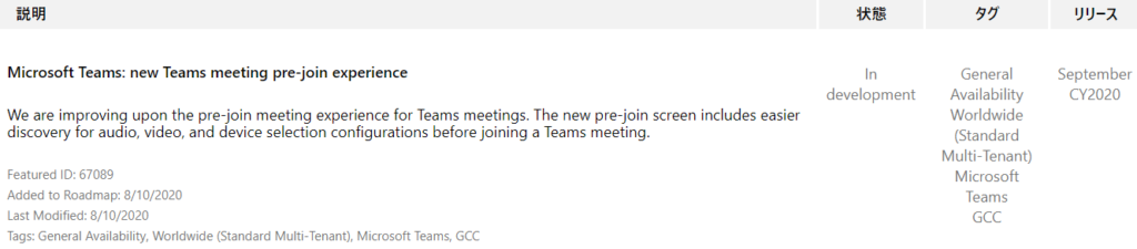 IJY-Ä  September  CY2020  Microsoft Teams: new Teams meeting pre-join experience  We are improving upon the pre-join meeting experience for Teams meetings. The new pre-join screen includes easier  discovery for audio, video, and device selection configurations before joining a Teams meeting.  Featured ID: 67089  Added to Roadmap: 8/10/2020  Last Modified: 8/10/2020  Tags: General Availability, Worldwide (Standard Multi-Tenant), Microsoft Teams, GCC  In  development  General  Availability  Worldwide  (Standard  Multi-Tenant)  Microsoft  Teams  GCC 