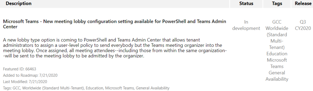 Description  Microsoft Teams - New meeting lobby configuration setting available for PowerShell and Teams Admin  Status  In  Tags  CCC  Worldwide  (Standard  Multi-  Tenant)  Education  Microsoft  Teams  General  Availability  Release  CY2020  Center  development  A new lobby type option is coming to PowerShell and Teams Admin Center that allows tenant  administrators to assign a user-level policy to send everybody but the Teams meeting organizer into the  meeting lobby. Once assigned, all meeting attendees--including those from within the same organization  -will be sent to the meeting lobby to be admitted by the organizer.  Featured ID: 66463  Added to Roadmap: 7/21/2020  Last Modified: 7/21 /2020  Tags: GCC, Worldwide (Standard Multi-Tenant), Education, Microsoft Teams, General Availability 