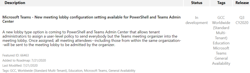 Description 
Microsoft Teams - New meeting lobby configuration setting available for PowerShell and Teams Admin 
Status 
In 
Tags 
CCC 
Worldwide 
(Standard 
Multi- 
Tenant) 
Education 
Microsoft 
Teams 
General 
Availability 
Release 
CY2020 
Center 
development 
A new lobby type option is coming to PowerShell and Teams Admin Center that allows tenant 
administrators to assign a user-level policy to send everybody but the Teams meeting organizer into the 
meeting lobby. Once assigned, all meeting attendees--including those from within the same organization 
-will be sent to the meeting lobby to be admitted by the organizer. 
Featured ID: 66463 
Added to Roadmap: 7/21/2020 
Last Modified: 7/21 /2020 
Tags: GCC, Worldwide (Standard Multi-Tenant), Education, Microsoft Teams, General Availability 