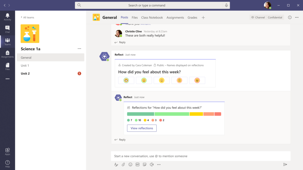 General 
Activity 
Chat 
Teams 
Assignments 
Files 
Apps 
Help 
<All teams  Science la  General  Unit 1  Unit 2  Search or type a command  Posts Files Class Notebook Assignments  Christie Cline  Yesterday at 8:23am  e These are both really helpful!  Grades  O Channel  Confidential  o  Reply  Reflect  Just now  g Created by Cara Coleman a Public — Names displayed on reflections  How did you feel about this week?  Reflect  Just now  % Reflections for "How did you feel about this week?"  7  10  4  3  View reflections  Reply  Start a new conversation, use @ to mention someone 