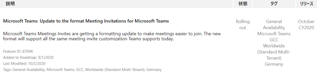 YIJ-Ä  October  CY2020  Microsoft Teams: Update to the format Meeting Invitations for Microsoft Teams  Microsoft Teams Meetings Invites are getting a formatting update to make meetings easier to join. The new  format will support all the same meeting invite customization Teams supports today.  Feature ID: 67094  Added to Roadmap: 9/1 /2020  Last Modified: 10/2/2020  Tags: General Availability, Microsoft Teams, GCC, Worldwide (Standard Multi-Tenant), Germany  Rolling  out  55  General  Availability  Microsoft Teams  GCC  Worldwide  (Standard Multi-  Tenant)  Germany 